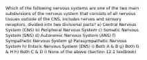 Which of the following nervous systems are one of the two main subdivisions of the nervous system that consists of all nervous tissues outside of the CNS, includes nerves and sensory receptors, divided into two divisional parts? a) Central Nervous System (CNS) b) Peripheral Nervous System c) Somatic Nervous System (SNS) d) Autonomic Nervous System (ANS) f) Sympathetic Nervous System g) Parasympathetic Nervous System h) Enteric Nervous System (ENS) i) Both A & B g) Both G & H h) Both C & D i) None of the above (Section 12.1 textbook)