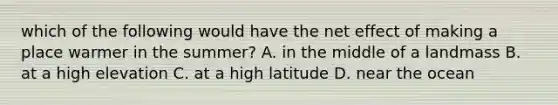 which of the following would have the net effect of making a place warmer in the summer? A. in the middle of a landmass B. at a high elevation C. at a high latitude D. near the ocean