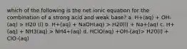 which of the following is the net ionic equation for the combination of a strong acid and weak base? a. H+(aq) + OH-(aq) > H20 (l) b. H+(aq) + NaOH(aq) > H20(l) + Na+(aq) c. H+(aq) + NH3(aq) > NH4+(aq) d. HClO(aq) +OH-(aq)> H20(l) + ClO-(aq)