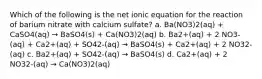 Which of the following is the net ionic equation for the reaction of barium nitrate with calcium sulfate? a. Ba(NO3)2(aq) + CaSO4(aq) → BaSO4(s) + Ca(NO3)2(aq) b. Ba2+(aq) + 2 NO3-(aq) + Ca2+(aq) + SO42-(aq) → BaSO4(s) + Ca2+(aq) + 2 NO32-(aq) c. Ba2+(aq) + SO42-(aq) → BaSO4(s) d. Ca2+(aq) + 2 NO32-(aq) → Ca(NO3)2(aq)