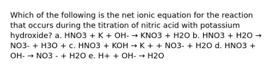 Which of the following is the net ionic equation for the reaction that occurs during the titration of nitric acid with potassium hydroxide? a. HNO3 + K + OH- → KNO3 + H2O b. HNO3 + H2O → NO3- + H3O + c. HNO3 + KOH → K + + NO3- + H2O d. HNO3 + OH- → NO3 - + H2O e. H+ + OH- → H2O