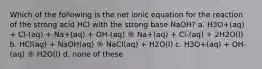 Which of the following is the net ionic equation for the reaction of the strong acid HCl with the strong base NaOH? a. H3O+(aq) + Cl-(aq) + Na+(aq) + OH-(aq) ® Na+(aq) + Cl-(aq) + 2H2O(l) b. HCl(aq) + NaOH(aq) ® NaCl(aq) + H2O(l) c. H3O+(aq) + OH-(aq) ® H2O(l) d. none of these