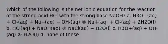 Which of the following is the net ionic equation for the reaction of the strong acid HCl with the strong base NaOH? a. H3O+(aq) + Cl-(aq) + Na+(aq) + OH-(aq) ® Na+(aq) + Cl-(aq) + 2H2O(l) b. HCl(aq) + NaOH(aq) ® NaCl(aq) + H2O(l) c. H3O+(aq) + OH-(aq) ® H2O(l) d. none of these