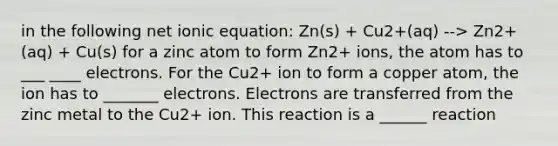 in the following net ionic equation: Zn(s) + Cu2+(aq) --> Zn2+(aq) + Cu(s) for a zinc atom to form Zn2+ ions, the atom has to ___ ____ electrons. For the Cu2+ ion to form a copper atom, the ion has to _______ electrons. Electrons are transferred from the zinc metal to the Cu2+ ion. This reaction is a ______ reaction