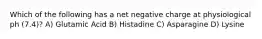 Which of the following has a net negative charge at physiological ph (7.4)? A) Glutamic Acid B) Histadine C) Asparagine D) Lysine