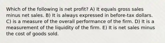 Which of the following is net profit? A) It equals gross sales minus net sales. B) It is always expressed in before-tax dollars. C) is a measure of the overall performance of the firm. D) It is a measurement of the liquidity of the firm. E) It is net sales minus the cost of goods sold.