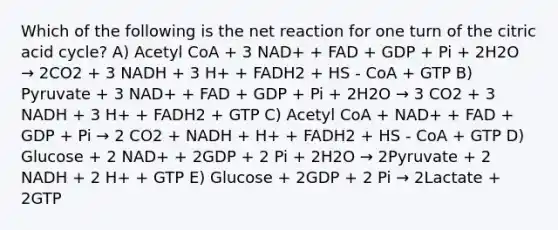 Which of the following is the net reaction for one turn of the citric acid cycle? A) Acetyl CoA + 3 NAD+ + FAD + GDP + Pi + 2H2O → 2CO2 + 3 NADH + 3 H+ + FADH2 + HS - CoA + GTP B) Pyruvate + 3 NAD+ + FAD + GDP + Pi + 2H2O → 3 CO2 + 3 NADH + 3 H+ + FADH2 + GTP C) Acetyl CoA + NAD+ + FAD + GDP + Pi → 2 CO2 + NADH + H+ + FADH2 + HS - CoA + GTP D) Glucose + 2 NAD+ + 2GDP + 2 Pi + 2H2O → 2Pyruvate + 2 NADH + 2 H+ + GTP E) Glucose + 2GDP + 2 Pi → 2Lactate + 2GTP