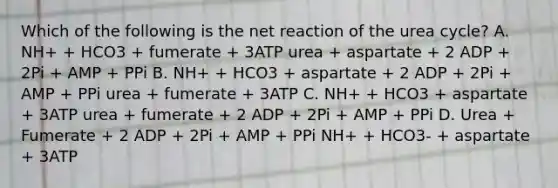 Which of the following is the net reaction of the urea cycle? A. NH+ + HCO3 + fumerate + 3ATP urea + aspartate + 2 ADP + 2Pi + AMP + PPi B. NH+ + HCO3 + aspartate + 2 ADP + 2Pi + AMP + PPi urea + fumerate + 3ATP C. NH+ + HCO3 + aspartate + 3ATP urea + fumerate + 2 ADP + 2Pi + AMP + PPi D. Urea + Fumerate + 2 ADP + 2Pi + AMP + PPi NH+ + HCO3- + aspartate + 3ATP