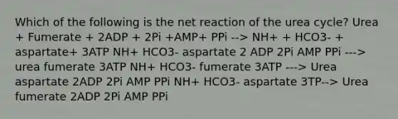 Which of the following is the net reaction of the urea cycle? Urea + Fumerate + 2ADP + 2Pi +AMP+ PPi --> NH+ + HCO3- + aspartate+ 3ATP NH+ HCO3- aspartate 2 ADP 2Pi AMP PPi ---> urea fumerate 3ATP NH+ HCO3- fumerate 3ATP ---> Urea aspartate 2ADP 2Pi AMP PPi NH+ HCO3- aspartate 3TP--> Urea fumerate 2ADP 2Pi AMP PPi