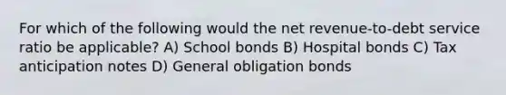 For which of the following would the net revenue-to-debt service ratio be applicable? A) School bonds B) Hospital bonds C) Tax anticipation notes D) General obligation bonds