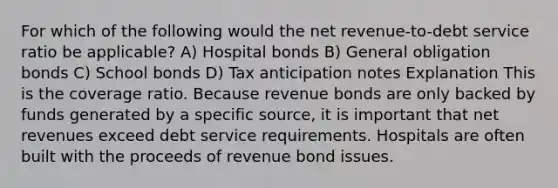 For which of the following would the net revenue-to-debt service ratio be applicable? A) Hospital bonds B) General obligation bonds C) School bonds D) Tax anticipation notes Explanation This is the coverage ratio. Because revenue bonds are only backed by funds generated by a specific source, it is important that net revenues exceed debt service requirements. Hospitals are often built with the proceeds of revenue bond issues.