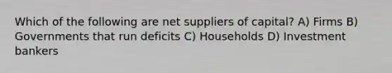 Which of the following are net suppliers of capital? A) Firms B) Governments that run deficits C) Households D) Investment bankers