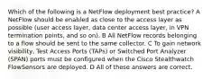 Which of the following is a NetFlow deployment best practice? A NetFlow should be enabled as close to the access layer as possible (user access layer, data center access layer, in VPN termination points, and so on). B All NetFlow records belonging to a flow should be sent to the same collector. C To gain network visibility, Test Access Ports (TAPs) or Switched Port Analyzer (SPAN) ports must be configured when the Cisco Stealthwatch FlowSensors are deployed. D All of these answers are correct.