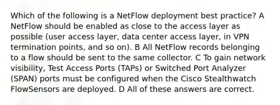 Which of the following is a NetFlow deployment best practice? A NetFlow should be enabled as close to the access layer as possible (user access layer, data center access layer, in VPN termination points, and so on). B All NetFlow records belonging to a flow should be sent to the same collector. C To gain network visibility, Test Access Ports (TAPs) or Switched Port Analyzer (SPAN) ports must be configured when the Cisco Stealthwatch FlowSensors are deployed. D All of these answers are correct.