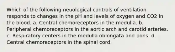 Which of the following neuological controls of ventilation responds to changes in the pH and levels of oxygen and CO2 in the blood. a. Central chemoreceptors in the medulla. b. Peripheral chemoreceptors in the aortic arch and carotid arteries. c. Respiratory centers in the medulla oblongata and pons. d. Central chemoreceptors in the spinal cord.