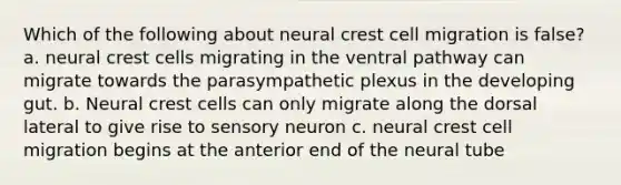 Which of the following about neural crest cell migration is false? a. neural crest cells migrating in the ventral pathway can migrate towards the parasympathetic plexus in the developing gut. b. Neural crest cells can only migrate along the dorsal lateral to give rise to sensory neuron c. neural crest cell migration begins at the anterior end of the neural tube