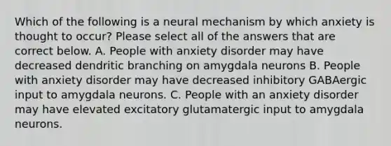 Which of the following is a neural mechanism by which anxiety is thought to occur? Please select all of the answers that are correct below. A. People with anxiety disorder may have decreased dendritic branching on amygdala neurons B. People with anxiety disorder may have decreased inhibitory GABAergic input to amygdala neurons. C. People with an anxiety disorder may have elevated excitatory glutamatergic input to amygdala neurons.