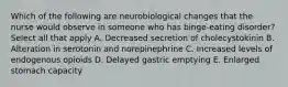 Which of the following are neurobiological changes that the nurse would observe in someone who has binge-eating disorder? Select all that apply A. Decreased secretion of cholecystokinin B. Alteration in serotonin and norepinephrine C. Increased levels of endogenous opioids D. Delayed gastric emptying E. Enlarged stomach capacity