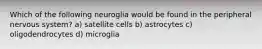 Which of the following neuroglia would be found in the peripheral nervous system? a) satellite cells b) astrocytes c) oligodendrocytes d) microglia