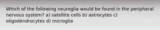 Which of the following neuroglia would be found in the peripheral nervous system? a) satellite cells b) astrocytes c) oligodendrocytes d) microglia