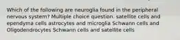 Which of the following are neuroglia found in the peripheral nervous system? Multiple choice question. satellite cells and ependyma cells astrocytes and microglia Schwann cells and Oligodendrocytes Schwann cells and satellite cells