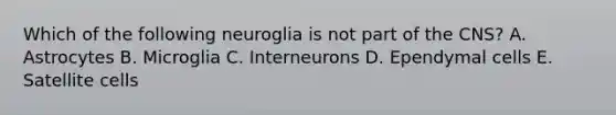 Which of the following neuroglia is not part of the CNS? A. Astrocytes B. Microglia C. Interneurons D. Ependymal cells E. Satellite cells