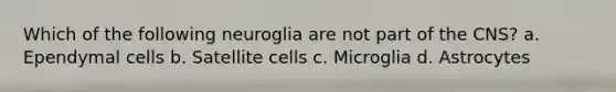 Which of the following neuroglia are not part of the CNS? a. Ependymal cells b. Satellite cells c. Microglia d. Astrocytes