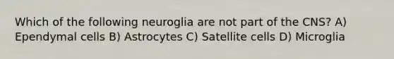 Which of the following neuroglia are not part of the CNS? A) Ependymal cells B) Astrocytes C) Satellite cells D) Microglia