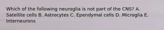 Which of the following neuroglia is not part of the CNS? A. Satellite cells B. Astrocytes C. Ependymal cells D. Microglia E. Interneurons