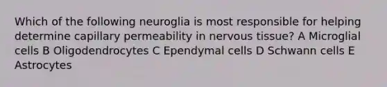 Which of the following neuroglia is most responsible for helping determine capillary permeability in nervous tissue? A Microglial cells B Oligodendrocytes C Ependymal cells D Schwann cells E Astrocytes