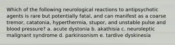 Which of the following neurological reactions to antipsychotic agents is rare but potentially fatal, and can manifest as a coarse tremor, catatonia, hyperthermia, stupor, and unstable pulse and blood pressure? a. acute dystonia b. akathisia c. neuroleptic malignant syndrome d. parkinsonism e. tardive dyskinesia