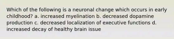 Which of the following is a neuronal change which occurs in early childhood? a. increased myelination b. decreased dopamine production c. decreased localization of executive functions d. increased decay of healthy brain issue