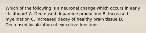 Which of the following is a neuronal change which occurs in early childhood? A. Decreased dopamine production B. Increased myelination C. Increased decay of healthy brain tissue D. Decreased localization of executive functions