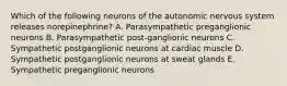 Which of the following neurons of the autonomic nervous system releases norepinephrine? A. Parasympathetic preganglionic neurons B. Parasympathetic post-ganglionic neurons C. Sympathetic postganglionic neurons at cardiac muscle D. Sympathetic postganglionic neurons at sweat glands E. Sympathetic preganglionic neurons