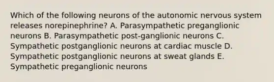 Which of the following neurons of the autonomic nervous system releases norepinephrine? A. Parasympathetic preganglionic neurons B. Parasympathetic post-ganglionic neurons C. Sympathetic postganglionic neurons at cardiac muscle D. Sympathetic postganglionic neurons at sweat glands E. Sympathetic preganglionic neurons