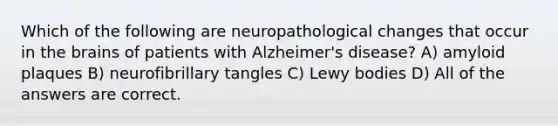 Which of the following are neuropathological changes that occur in the brains of patients with Alzheimer's disease? A) amyloid plaques B) neurofibrillary tangles C) Lewy bodies D) All of the answers are correct.