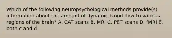 Which of the following neuropsychological methods provide(s) information about the amount of dynamic blood flow to various regions of the brain? A. CAT scans B. MRI C. PET scans D. fMRI E. both c and d