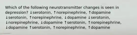 Which of the following neurotransmitter changes is seen in depression? ↓serotonin, ↑norepinephrine, ↑dopamine ↓serotonin, ↑norepinephrine, ↓dopamine ↓serotonin, ↓norepinephrine, ↓dopamine ↑serotonin, ↑norepinephrine, ↓dopamine ↑serotonin, ↑norepinephrine, ↑dopamine