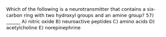 Which of the following is a neurotransmitter that contains a six-carbon ring with two hydroxyl groups and an amine group? 57) ______ A) nitric oxide B) neuroactive peptides C) amino acids D) acetylcholine E) norepinephrine