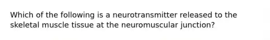 Which of the following is a neurotransmitter released to the skeletal muscle tissue at the neuromuscular junction?