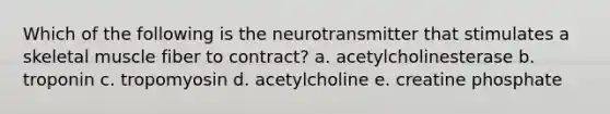 Which of the following is the neurotransmitter that stimulates a skeletal muscle fiber to contract? a. acetylcholinesterase b. troponin c. tropomyosin d. acetylcholine e. creatine phosphate