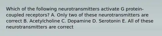 Which of the following neurotransmitters activate G protein-coupled receptors? A. Only two of these neurotransmitters are correct B. Acetylcholine C. Dopamine D. Serotonin E. All of these neurotransmitters are correct