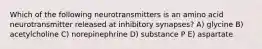 Which of the following neurotransmitters is an amino acid neurotransmitter released at inhibitory synapses? A) glycine B) acetylcholine C) norepinephrine D) substance P E) aspartate