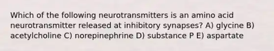 Which of the following neurotransmitters is an amino acid neurotransmitter released at inhibitory synapses? A) glycine B) acetylcholine C) norepinephrine D) substance P E) aspartate