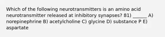 Which of the following neurotransmitters is an amino acid neurotransmitter released at inhibitory synapses? 81) ______ A) norepinephrine B) acetylcholine C) glycine D) substance P E) aspartate