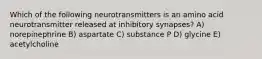 Which of the following neurotransmitters is an amino acid neurotransmitter released at inhibitory synapses? A) norepinephrine B) aspartate C) substance P D) glycine E) acetylcholine