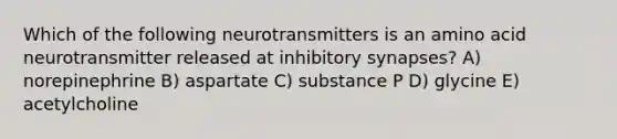 Which of the following neurotransmitters is an amino acid neurotransmitter released at inhibitory synapses? A) norepinephrine B) aspartate C) substance P D) glycine E) acetylcholine