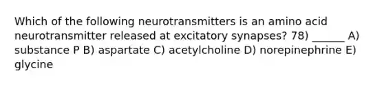 Which of the following neurotransmitters is an amino acid neurotransmitter released at excitatory synapses? 78) ______ A) substance P B) aspartate C) acetylcholine D) norepinephrine E) glycine