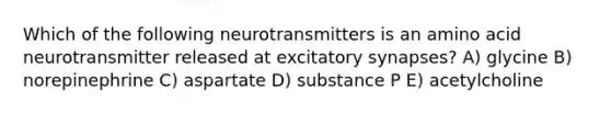 Which of the following neurotransmitters is an amino acid neurotransmitter released at excitatory synapses? A) glycine B) norepinephrine C) aspartate D) substance P E) acetylcholine