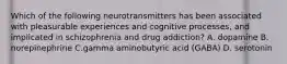 Which of the following neurotransmitters has been associated with pleasurable experiences and cognitive processes, and implicated in schizophrenia and drug addiction? A. dopamine B. norepinephrine C.gamma aminobutyric acid (GABA) D. serotonin